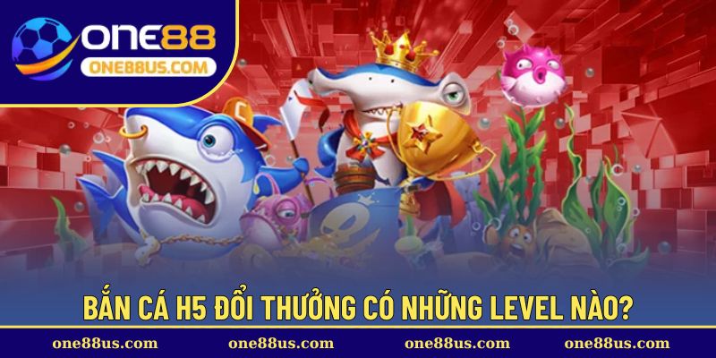Bắn cá H5 đổi thưởng có những level nào?